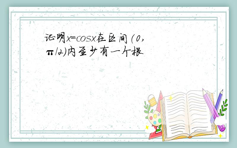 证明x=cosx在区间(0,π/2)内至少有一个根