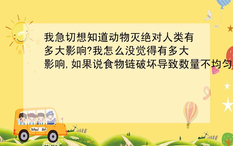 我急切想知道动物灭绝对人类有多大影响?我怎么没觉得有多大影响,如果说食物链破坏导致数量不均匀,不均匀就不均匀,也没什么啊.老虎、狮子、老鹰、鲸、青蛙等等灭绝了又怎么不对了?我