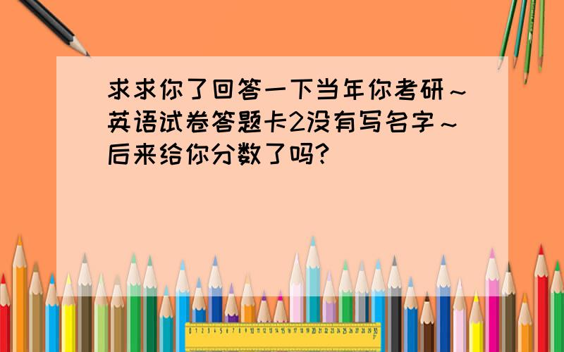 求求你了回答一下当年你考研～英语试卷答题卡2没有写名字～后来给你分数了吗?