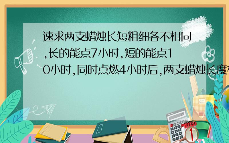 速求两支蜡烛长短粗细各不相同,长的能点7小时,短的能点10小时,同时点燃4小时后,两支蜡烛长度相同,问长蜡烛是短蜡烛的多少倍,必须用方程.