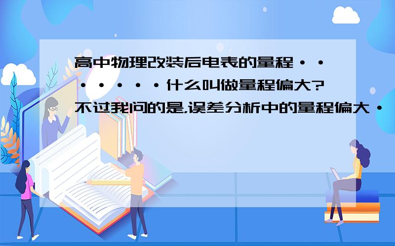 高中物理改装后电表的量程·······什么叫做量程偏大?不过我问的是，误差分析中的量程偏大···也就是说，达到满偏的时候，实际电压是偏大还是偏小···