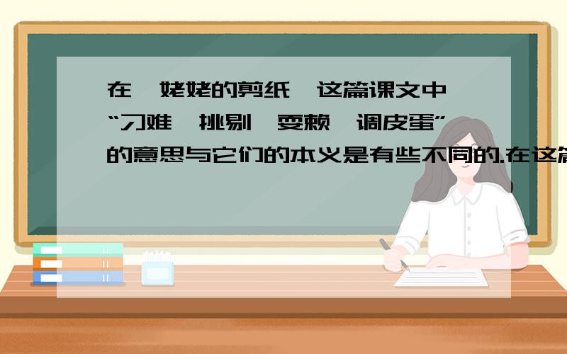 在《姥姥的剪纸》这篇课文中,“刁难、挑剔、耍赖、调皮蛋”的意思与它们的本义是有些不同的.在这篇课文中,“刁难、挑剔、耍赖、调皮蛋”的意思与它们的本义是有些不同的.我通过查词