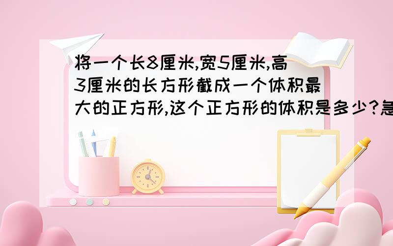 将一个长8厘米,宽5厘米,高3厘米的长方形截成一个体积最大的正方形,这个正方形的体积是多少?急,快,要正确的,要完整的列式.不完整不要,OK?