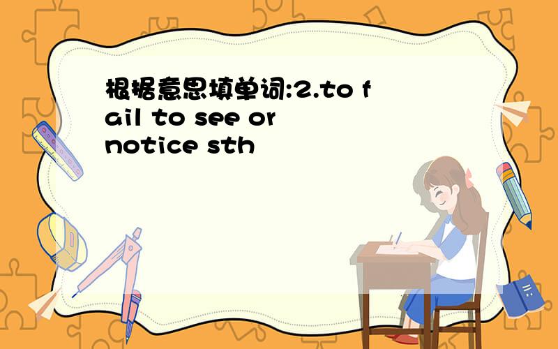 根据意思填单词:2.to fail to see or notice sth