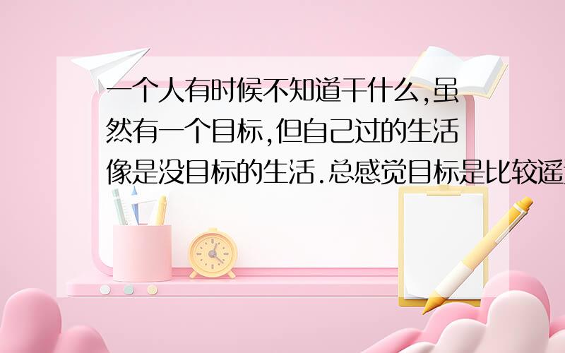 一个人有时候不知道干什么,虽然有一个目标,但自己过的生活像是没目标的生活.总感觉目标是比较遥远的.