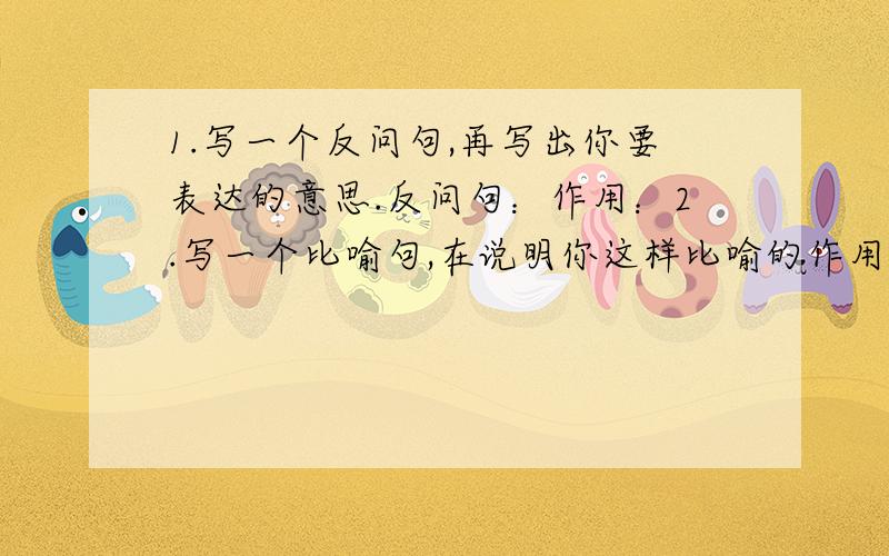 1.写一个反问句,再写出你要表达的意思.反问句：作用：2.写一个比喻句,在说明你这样比喻的作用.比喻句：作用：