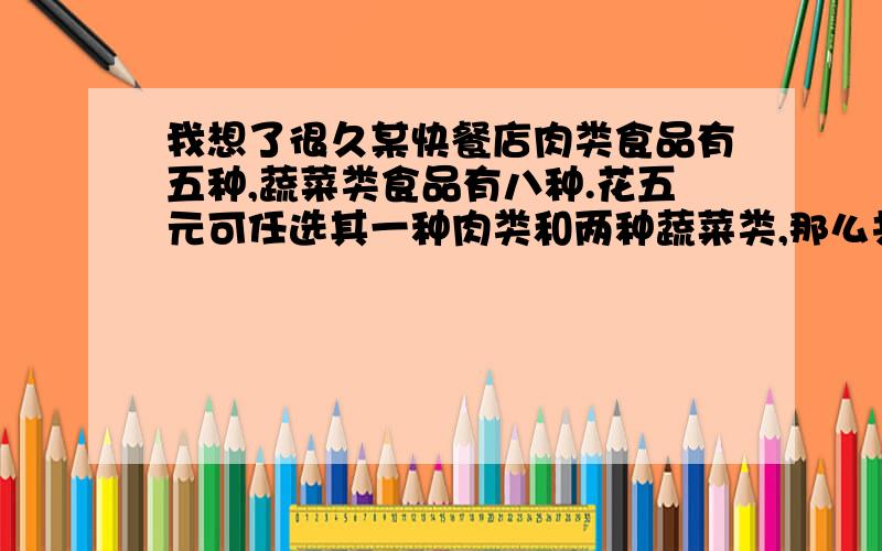 我想了很久某快餐店肉类食品有五种,蔬菜类食品有八种.花五元可任选其一种肉类和两种蔬菜类,那么共有多少种选择