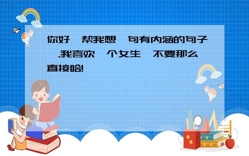 你好、帮我想一句有内涵的句子嘛.我喜欢一个女生,不要那么直接哈!