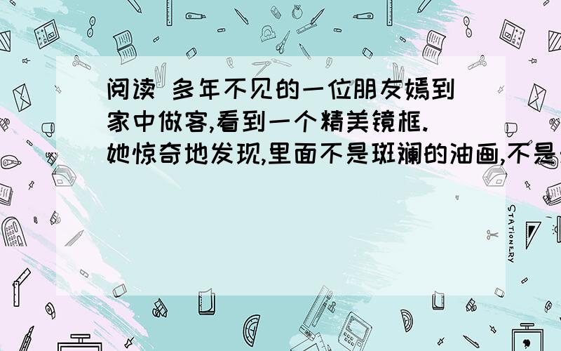 阅读 多年不见的一位朋友嫣到家中做客,看到一个精美镜框.她惊奇地发现,里面不是斑斓的油画,不是天然贝壳,也不是脉络清晰的树叶或须爪皆全的昆虫标本,而是一个简简单单的白蝴蝶结,像