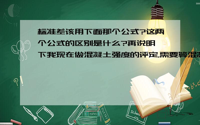 标准差该用下面那个公式?这两个公式的区别是什么?再说明一下我现在做混凝土强度的评定，需要算混凝土的标准差，公路桥涵技术规范里给的公式是第一个，但是标准差的公式是第二个啊