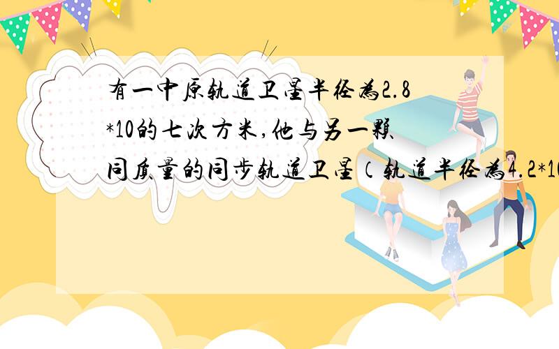 有一中原轨道卫星半径为2.8*10的七次方米,他与另一颗同质量的同步轨道卫星（轨道半径为4.2*10的七次方米）相比,向心力,动能,发射速度分别怎样,求回答,