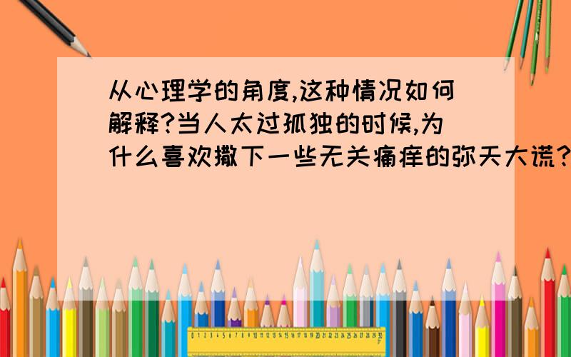 从心理学的角度,这种情况如何解释?当人太过孤独的时候,为什么喜欢撒下一些无关痛痒的弥天大谎?例如编出一些根本就不存在的人?