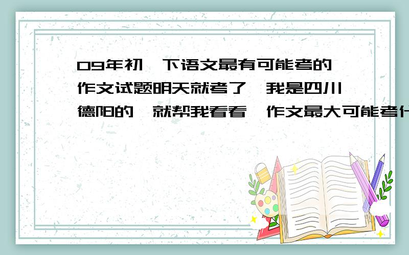 09年初一下语文最有可能考的作文试题明天就考了,我是四川德阳的,就帮我看看,作文最大可能考什么,还有,那些要背的课文最容易考啊,那篇中点课文要考,还有文言文靠那片,不哟啊那些没用的