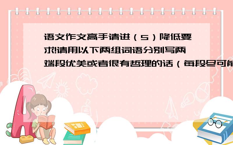 语文作文高手请进（5）降低要求!请用以下两组词语分别写两端段优美或者很有哲理的话（每段尽可能简练）.没有哲理或优美,只要通顺,和逻辑就行了!不要用近义词替代词语,有些词不好放在
