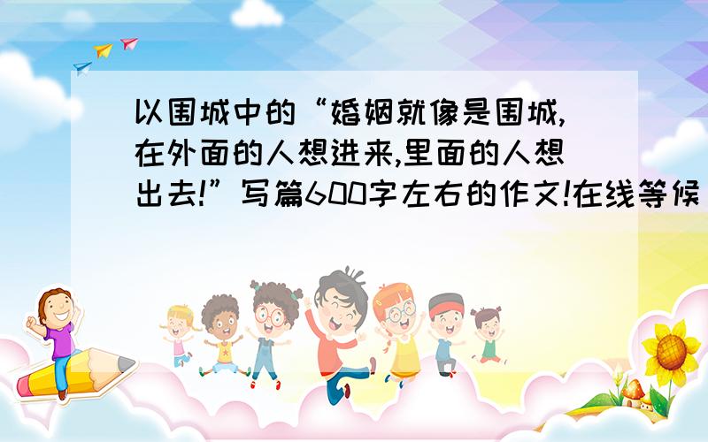 以围城中的“婚姻就像是围城,在外面的人想进来,里面的人想出去!”写篇600字左右的作文!在线等候