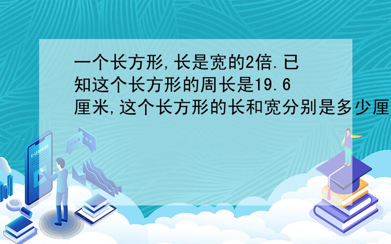 一个长方形,长是宽的2倍.已知这个长方形的周长是19.6厘米,这个长方形的长和宽分别是多少厘米?