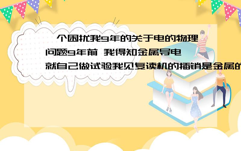 一个困扰我9年的关于电的物理问题9年前 我得知金属导电 就自己做试验我见复读机的插销是金属的 可以把电从插座导到复读机上铁丝也是金属可以导电 于是我把铁丝缠绕在插销上想 电可以