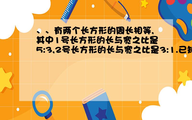 、、有两个长方形的周长相等,其中1号长方形的长与宽之比是5:3,2号长方形的长与宽之比是3:1.已知1号长方形有两个长方形的周长相等,其中1号长方形的长与宽之比是5:3,2号长方形的长与宽之比