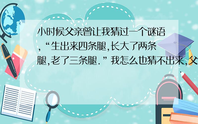 小时候父亲曾让我猜过一个谜语,“生出来四条腿,长大了两条腿,老了三条腿.”我怎么也猜不出来,父亲哈哈大笑：“那是人啊!”这笑声还在耳边回荡,父亲却已拄上了拐杖.我写信给兄弟姐妹,