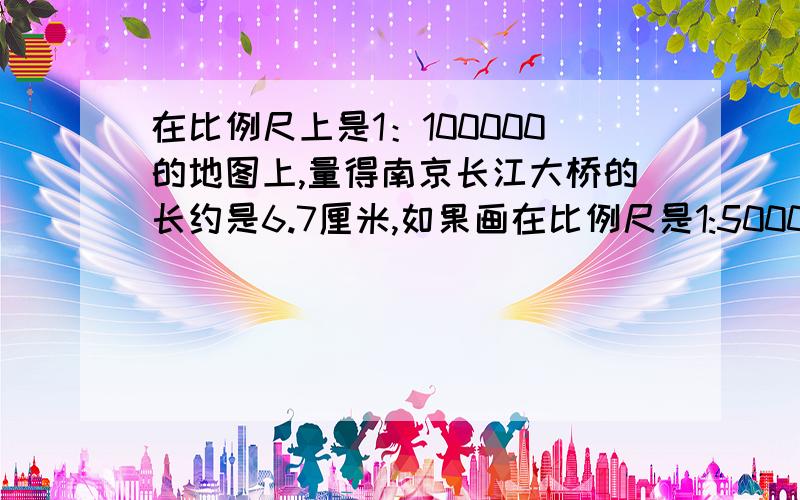 在比例尺上是1：100000的地图上,量得南京长江大桥的长约是6.7厘米,如果画在比例尺是1:50000的地图上.应花多少厘米?我一会就得交!