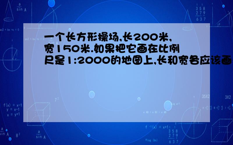 一个长方形操场,长200米,宽150米.如果把它画在比例尺是1:2000的地图上,长和宽各应该画多少厘米?