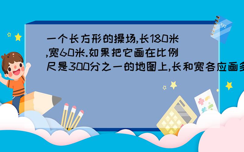 一个长方形的操场,长180米,宽60米.如果把它画在比例尺是300分之一的地图上,长和宽各应画多少厘米?