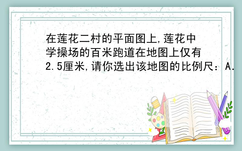 在莲花二村的平面图上,莲花中学操场的百米跑道在地图上仅有2.5厘米,请你选出该地图的比例尺：A．1：250