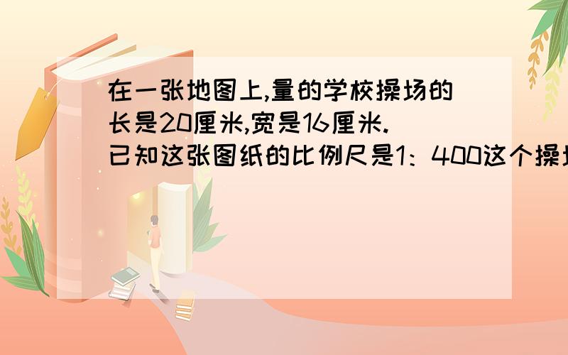 在一张地图上,量的学校操场的长是20厘米,宽是16厘米.已知这张图纸的比例尺是1：400这个操场的实际面积