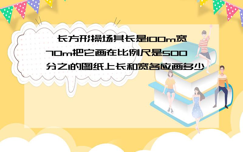 一长方形操场其长是100m宽70m把它画在比例尺是500分之1的图纸上长和宽各应画多少