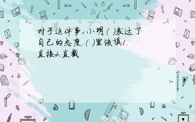 对于这件事,小明( )表达了自己的态度.( )里该填1.直接2.直截