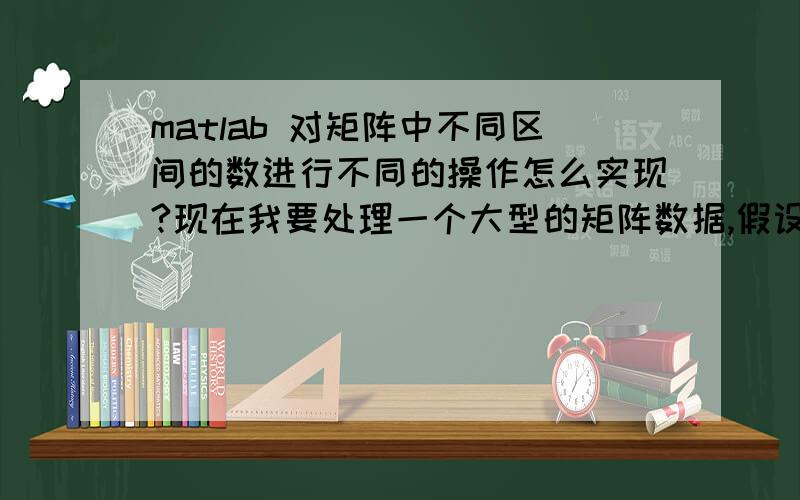 matlab 对矩阵中不同区间的数进行不同的操作怎么实现?现在我要处理一个大型的矩阵数据,假设是10000X5000的一个矩阵,里面的数排列基本是没有规律的.我想要对这个矩阵中在[0.1 1]这个区间的数