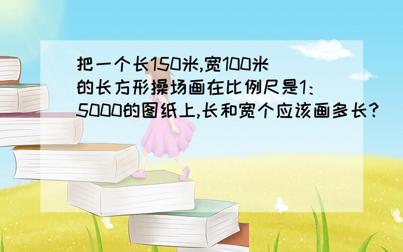 把一个长150米,宽100米的长方形操场画在比例尺是1：5000的图纸上,长和宽个应该画多长?