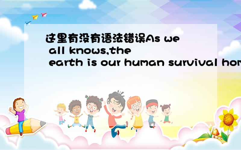 这里有没有语法错误As we all knows,the earth is our human survival homes,the earth isthe must depend on our environment,if our living environment is destroyed,our presence will be placed in jeopardy.So Protect environment is each of us must p