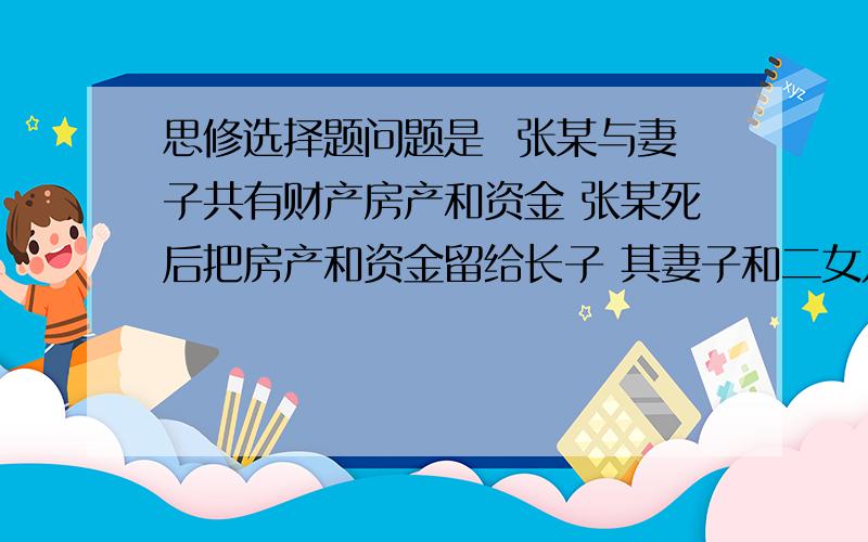 思修选择题问题是  张某与妻子共有财产房产和资金 张某死后把房产和资金留给长子 其妻子和二女儿不同意 有四个选项 1 儿子继承所有财产 2遗嘱无效 3遗嘱部分无效 还有个忘了   同学都说