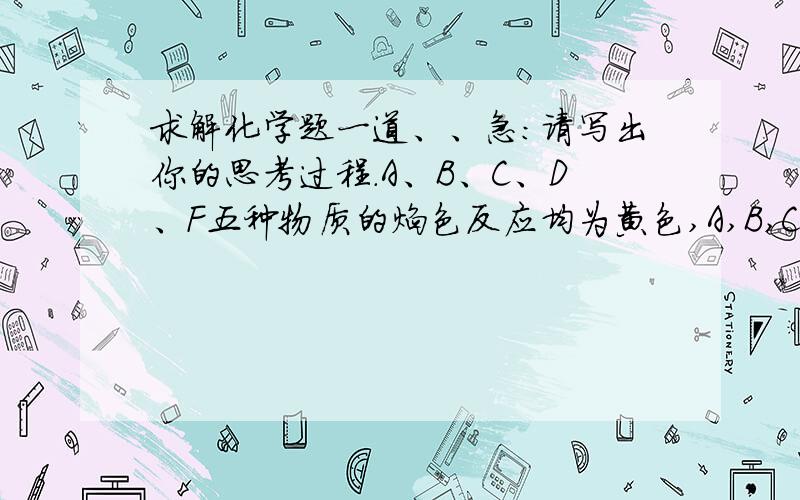 求解化学题一道、、急：请写出你的思考过程.A、B、C、D、F五种物质的焰色反应均为黄色,A,B,C,D与盐酸反应均生成E,此外B还生成一种可燃气体.而C,D还生成一种无色无味气体H,该气体可以使澄