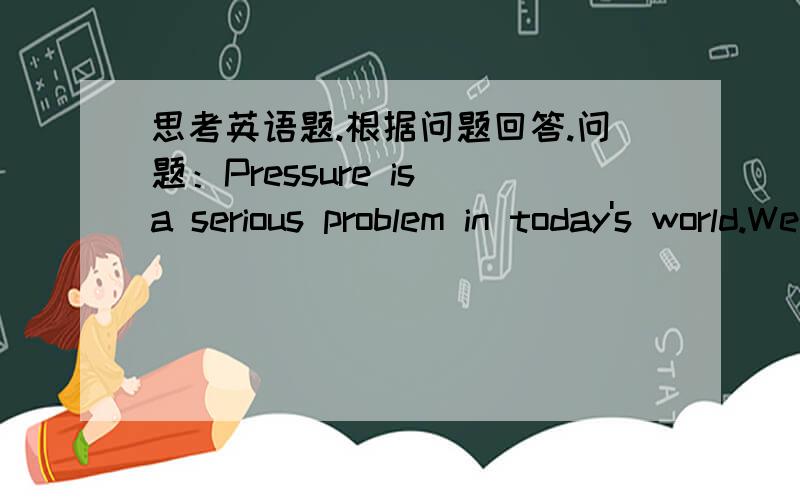 思考英语题.根据问题回答.问题：Pressure is a serious problem in today's world.We should find ways to relax.Are you or your friends under pressure?Give out your opinion.