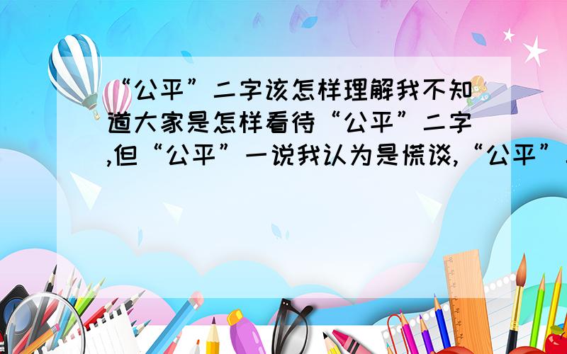 “公平”二字该怎样理解我不知道大家是怎样看待“公平”二字,但“公平”一说我认为是慌谈,“公平”二字那个能理解呢?