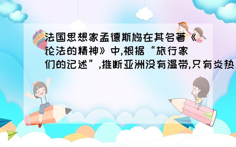 法国思想家孟德斯鸠在其名著《论法的精神》中,根据“旅行家们的记述”,推断亚洲没有温带,只有炎热与严寒,并据此进一步指出,“由于中国的气候,人们自然地倾向于奴隶性的服从”.下列评