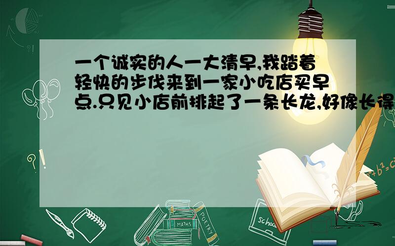 一个诚实的人一大清早,我踏着轻快的步伐来到一家小吃店买早点.只见小店前排起了一条长龙,好像长得看不见尽头.我马上走过去找到了队伍的末尾,排在了那里.我人排在队伍里面,心里却在想