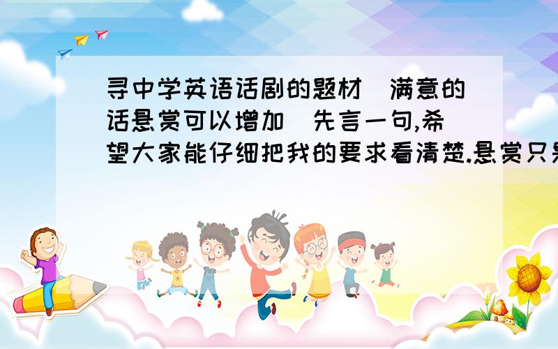 寻中学英语话剧的题材(满意的话悬赏可以增加)先言一句,希望大家能仔细把我的要求看清楚.悬赏只是一种手段,如果答案满意的话我也决不会吝惜分数的.我现在在上高一,学校要在4月底举行