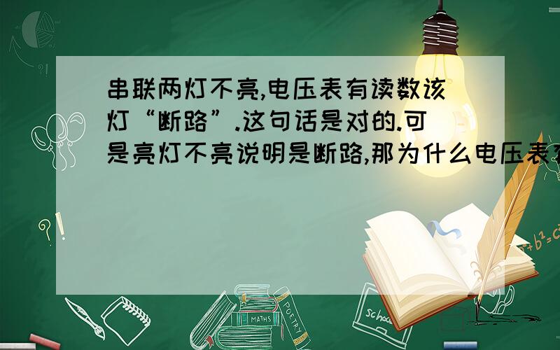 串联两灯不亮,电压表有读数该灯“断路”.这句话是对的.可是亮灯不亮说明是断路,那为什么电压表有度数是断路啊!