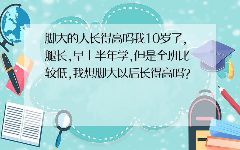 脚大的人长得高吗我10岁了,腿长,早上半年学,但是全班比较低,我想脚大以后长得高吗?