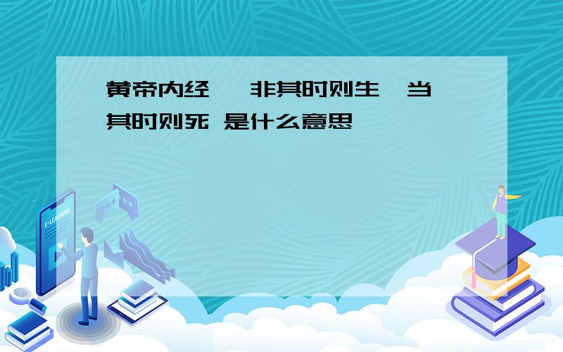 黄帝内经   非其时则生,当其时则死 是什么意思