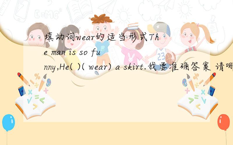 填动词wear的适当形式The man is so funny,He( )( wear) a skirt.我要准确答案 请哪位朋友竟快回复 我会非常感谢的到底是填is wearing还是填wears