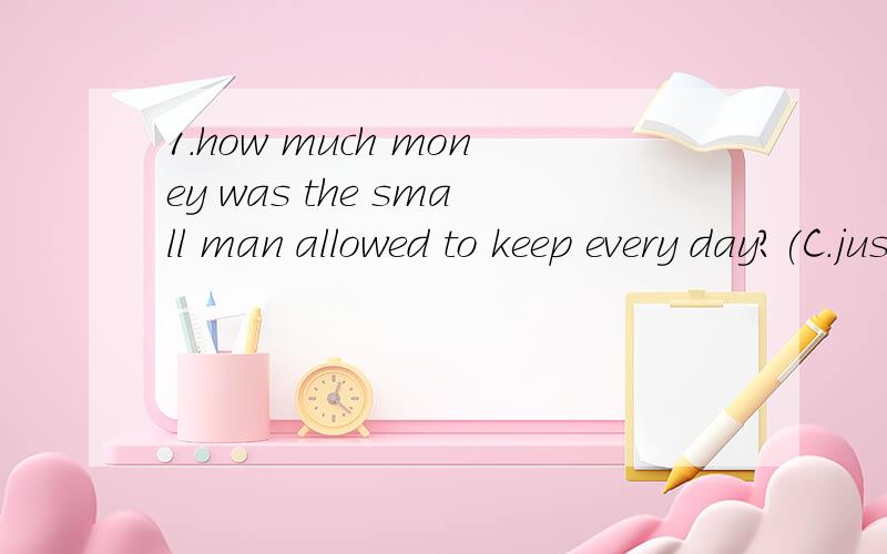 1.how much money was the small man allowed to keep every day?(C.just enough to have lunch in a restaurant.)2.what happened to the man one day?(D.he won a lottery)3.下列哪个是形容哪个女人的最好的形容词（d.Doubtful）4,她听到中