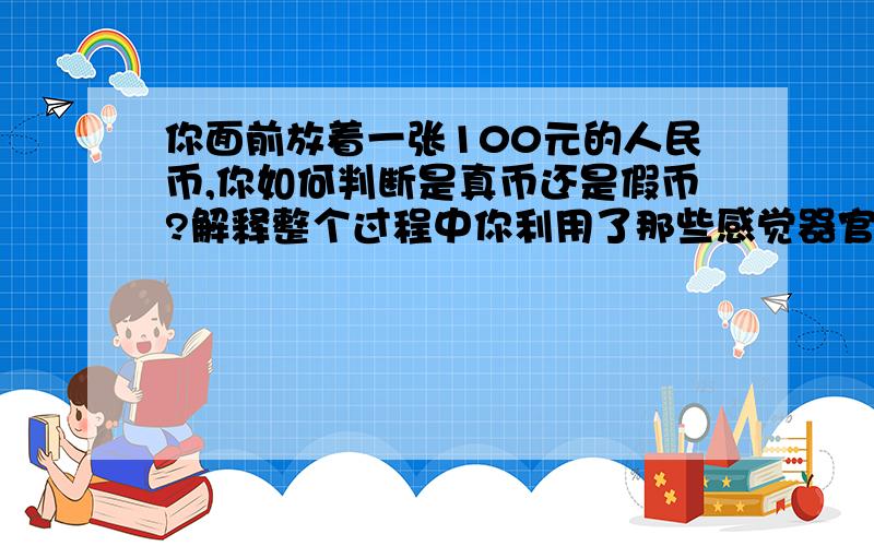 你面前放着一张100元的人民币,你如何判断是真币还是假币?解释整个过程中你利用了那些感觉器官,又经过了那些神经生理学过程（包括感觉、运动）,这些过程又有哪些特点?能不能详细一点