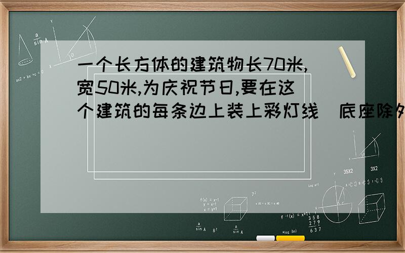 一个长方体的建筑物长70米,宽50米,为庆祝节日,要在这个建筑的每条边上装上彩灯线（底座除外）,它至少需要多少灯线?