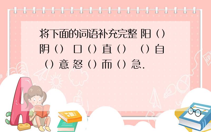 将下面的词语补充完整 阳（）阴（） 口（）直（） （）自（）意 怒（）而（）急.