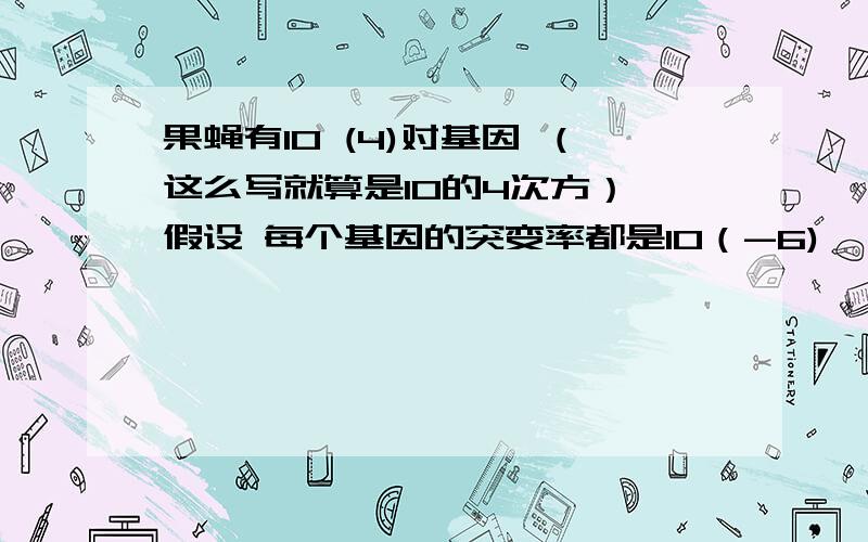 果蝇有10 (4)对基因 （这么写就算是10的4次方） 假设 每个基因的突变率都是10（-6) ,该种群有10（10）个 个体 .则每代出现的基因突变数是多少