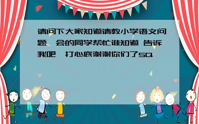 请问下大家知道请教小学语文问题,会的同学帮忙谁知道 告诉我吧,打心底谢谢你们了5Q